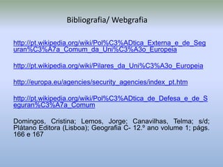Bibliografia/ Webgrafia

http://pt.wikipedia.org/wiki/Pol%C3%ADtica_Externa_e_de_Seg
uran%C3%A7a_Comum_da_Uni%C3%A3o_Europeia

http://pt.wikipedia.org/wiki/Pilares_da_Uni%C3%A3o_Europeia

http://europa.eu/agencies/security_agencies/index_pt.htm

http://pt.wikipedia.org/wiki/Pol%C3%ADtica_de_Defesa_e_de_S
eguran%C3%A7a_Comum

Domingos, Cristina; Lemos, Jorge; Canavilhas, Telma; s/d;
Plátano Editora (Lisboa); Geografia C- 12.º ano volume 1; págs.
166 e 167
 