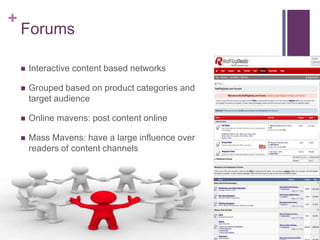 +
    Forums

       Interactive content based networks

       Grouped based on product categories and
        target audience

       Online mavens: post content online

       Mass Mavens: have a large influence over
        readers of content channels
 