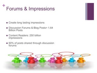+
    Forums & Impressions

       Create long lasting impressions

       Discussion Forums & Blog Posts= 1.64
        Billion Posts

       Content Readers: 250 billion
        impressions

       60% of posts shared through discussion
        forums
 