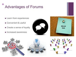 +
    Advantages of Forums

       Learn from experiences

       Convenient & useful

       Create a sense of loyalty

       Increased awareness
 
