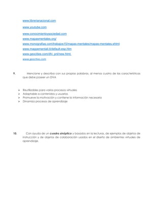 www.librerianacional.com

          www.youtube.com

          www.conocimientoysociedad.com
          www.mapasmentales.org/
          www.monografias.com/trabajos15/mapas-mentales/mapas-mentales.shtml
          www.mappementali.it/default-esp.htm
          www.geocities.com/dhi_pnl/new.html.
          www.geocities.com



9.          Mencione y describa con sus propias palabras, al menos cuatro de las características
          que debe poseer un OVA



         Reutilizables para varios procesos virtuales
         Adaptable a contenidos y usuarios
         Promueve la motivación y contiene la información necesaria
         Dinamiza procesos de aprendizaje




10.          Con ayuda de un cuadro sinóptico y basados en la lecturas, de ejemplos de objetos de
          instrucción y de objetos de colaboración usados en el diseño de ambientes virtuales de
          aprendizaje.
 
