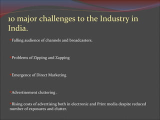 10 major challenges to the Industry in India. Falling audience of channels and broadcasters. Problems of Zipping and Zapping Emergence of Direct Marketing Advertisement cluttering . Rising costs of advertising both in electronic and Print media despite reduced number of exposures and clutter.  