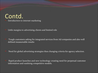 Contd. Introduction to internet marketing Little margins to advertising clients and limited role Tough customers asking for integrated services from Ad companies and also well defined measureable results  Need for global advertising strategies thus changing criteria for agency selection. Rapid product launches and new technology creating need for perpetual customer information and outdoing competitive models. 