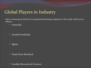 Global Players in Industry Here we have given the list of 10 reputed advertising companies in the world, which are as follows: Ameredia Arnold Worldwide BBDO Doyle Dane Bernbach Goodby Silverstein & Partners 