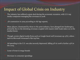 Impact of Global Crisis on Industry The industry has suffered a great deal during the economic recession, with U.S. top media companies managing flat revenues in 2008. 5% contraction in 2009 according to Ad Age reports.  Many players, dominated by those in the print industry, have plunged into bankruptcy, primarily due to the shrinking revenues coupled with massive debt loads taken on in the market boom.  Though certain digital media firms such as Google fared well (revenues up 23%), others such as Microsoft witnessed a flat top line. Ad spending in the U.S. was also severely depressed, falling 4% in 2008 a further 14% in the 2009. Loose of trust in mega brands Decrease in consumer spendings 