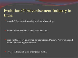 2000 BC Egyptians inventing outdoor advertising. Indian advertisement started with hawkers. 1920 - entry of foreign owned ad agencies and Gujarat Advertising and Indian Advertising were set up.   1930 – talkies and radio emerges as media. Evolution Of Advertisement Industry in India 