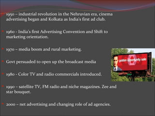 1950 – industrial revolution  in the Nehruvian era, cinema advertising began and Kolkata as India's first ad club. 1960 -  India’s first Advertising Convention and Shift to marketing orientation. 1970 – media boom and rural marketing. Govt persuaded to open up the broadcast media 1980 -  Color TV and radio commercials introduced. 1990 – satellite TV, FM radio and niche magazines. Zee and star bouquet. 2000 – net advertising and changing role of ad agencies. 