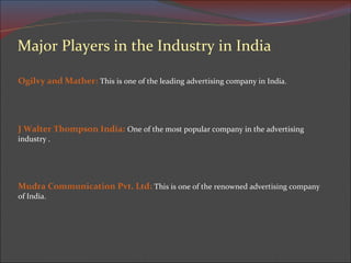 Major Players in the Industry in India Ogilvy and Mather:   This is one of the leading advertising company in India. J Walter Thompson India:   One of the most popular company in the advertising industry . Mudra Communication Pvt. Ltd:  This is one of the renowned advertising company of India.  