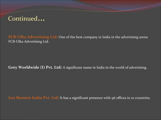 FCB-Ulka Advertising Ltd:  One of the best company in India in the advertising arena  FCB-Ulka Advertising Ltd.  Grey Worldwide (I) Pvt. Ltd:   A significant name in India in the world of advertising. Leo Burnett India Pvt. Ltd:   It has a significant presence with 96 offices in 10 countries. 