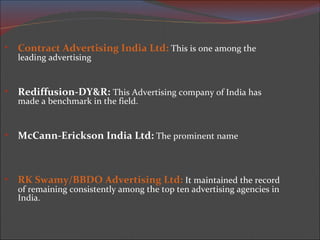Contract Advertising India Ltd :  This is one among the leading advertising  Rediffusion-DY&R:   This Advertising company of India has made a benchmark in the field. McCann-Erickson India Ltd:  The prominent name RK Swamy/BBDO Advertising Ltd:  It maintained the record of remaining consistently among the top ten advertising agencies in India. 