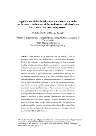 Application of the timed automata abstraction to the
performance evaluation of the architecture of a bank on-
           line transaction processing system.

                         Maria Kourkouli1 and George Hassapis2

1,2
      Dept. of Electrical and Computer Engineering,Aristotle University of
                                 Thessaloniki
                           54124 Thessaloniki, Greece
                   1
                     mkour@auth.gr,2chasapis@eng.auth.gr



         Abstract. Timed automata is an abstraction that can provide a way of
         expressing timing delays when the behavior of a real time system is modeled.
         Then, for the verification of specifications and properties of the system model
         checking techniques can be used. In this work an attempt is made to model an
         on-line transaction processing system with timed automata. We describe a bank
         that has multiple branches with multiple tellers at each branch. The transactions
         represent the deposit or the withdrawal that a customer makes. Basically, it is
         the database management system of the bank information system that is
         modeled and its time response to various different scenarios of customer arrival
         rates at each teller machine is assessed as well as the transactions throughput
         that can be served at specific timing windows. Scenarios are based on
         dynamically increasing and decreasing of the on-going transactions per branch
         at a specified period of time. The operation of the considered information
         system generates different types of concurrent processes which are modeled by
         forming a multitude of timed automata communicating and synchronized
         between each other with channel variables. The system is modeled and verified
         using the real time model checker UPPAAL that provides the possibility to
         check our model for atomicity, consistency and durability. The results of this
         analysis and the experience in developing, simulating and verifying this model
         are presented and thoroughly discussed.




      M. Kourkouli, G. Hassapis, "Application of the timed automata abstraction to the performance
      evaluation of the architecture of a bank on-line transaction processing system",
      Proceedings of the 2nd South-East European Workshop on Formal Methods (SEEFM05),
      Ohrid, 18-19 Nov 2005, pp. 142-153.                                                     142
 