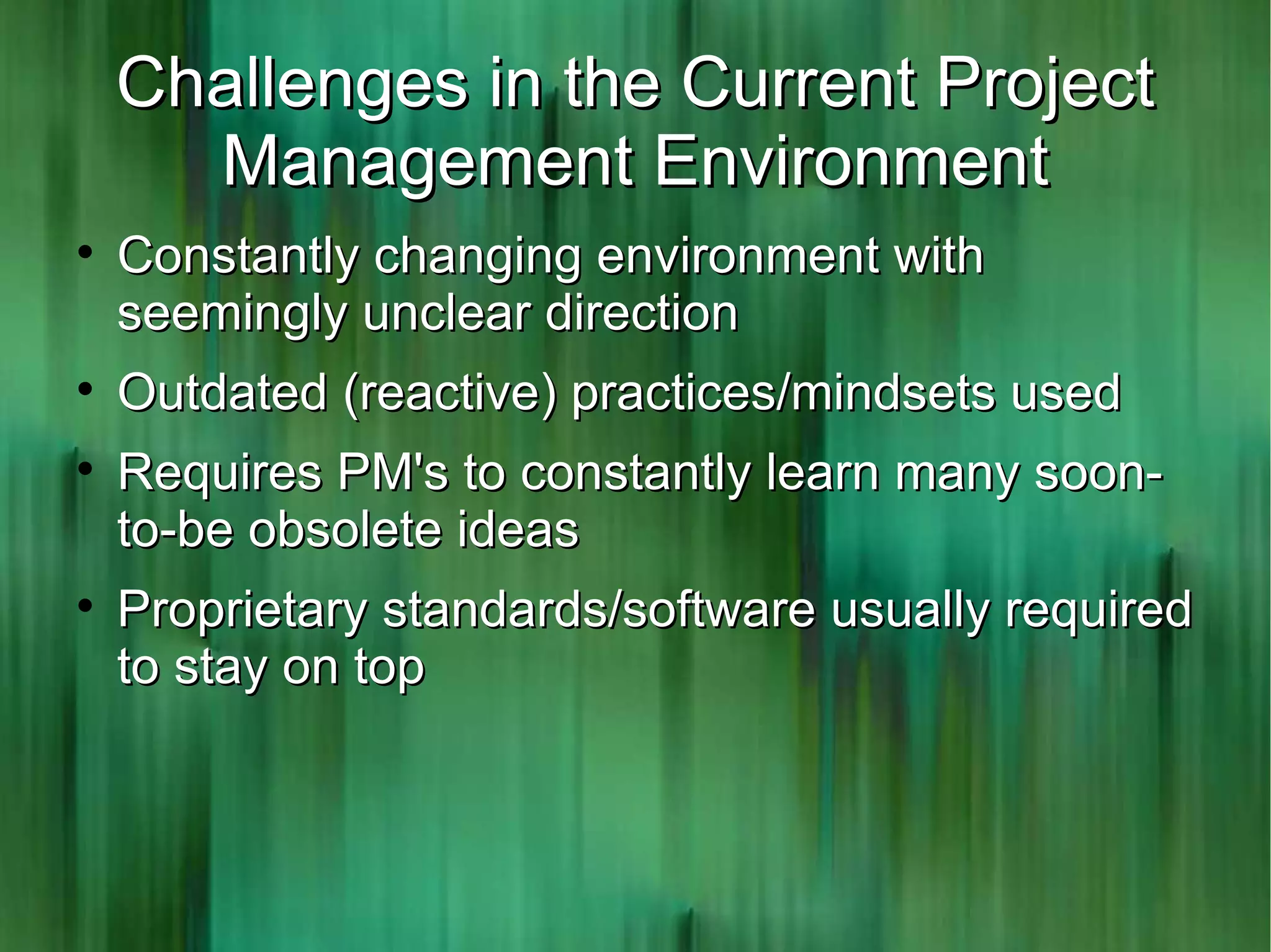 Challenges in the Current Project
      Management Environment

    Constantly changing environment with
    seemingly unclear direction

    Outdated (reactive) practices/mindsets used

    Requires PM's to constantly learn many soon-
    to-be obsolete ideas

    Proprietary standards/software usually required
    to stay on top
 