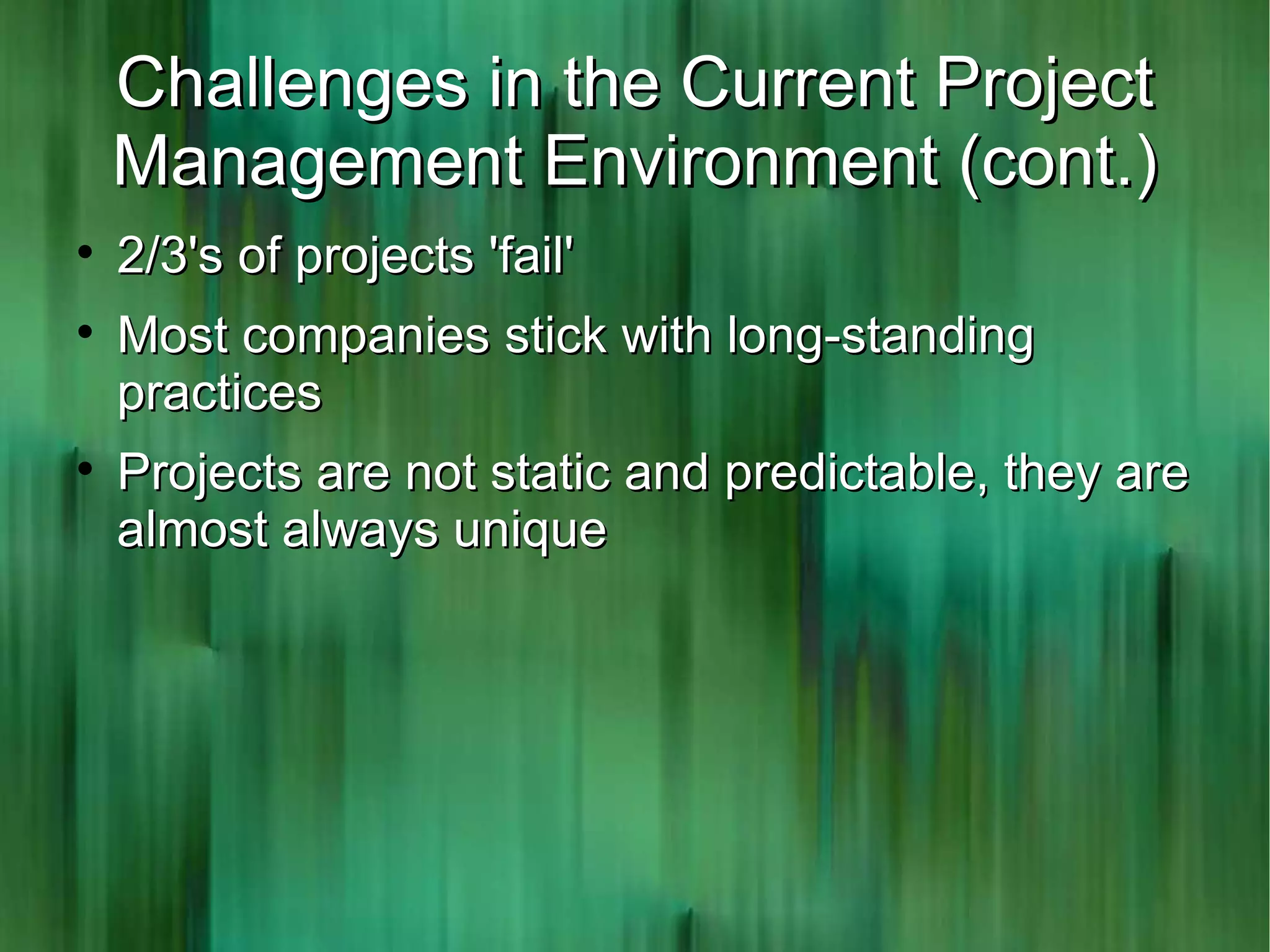Challenges in the Current Project
    Management Environment (cont.)

    2/3's of projects 'fail'

    Most companies stick with long-standing
    practices

    Projects are not static and predictable, they are
    almost always unique
 