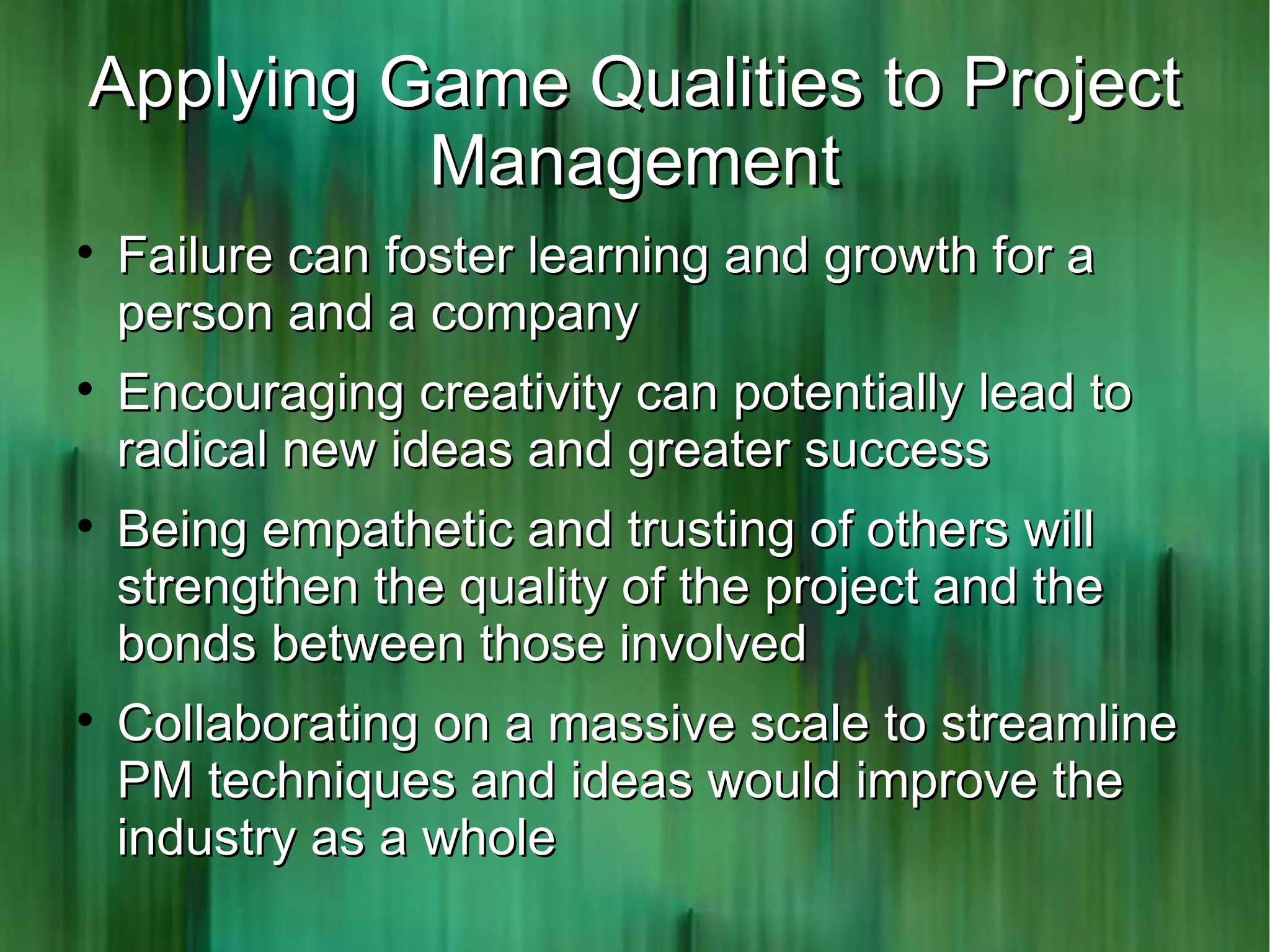 Applying Game Qualities to Project
          Management

    Failure can foster learning and growth for a
    person and a company

    Encouraging creativity can potentially lead to
    radical new ideas and greater success

    Being empathetic and trusting of others will
    strengthen the quality of the project and the
    bonds between those involved

    Collaborating on a massive scale to streamline
    PM techniques and ideas would improve the
    industry as a whole
 