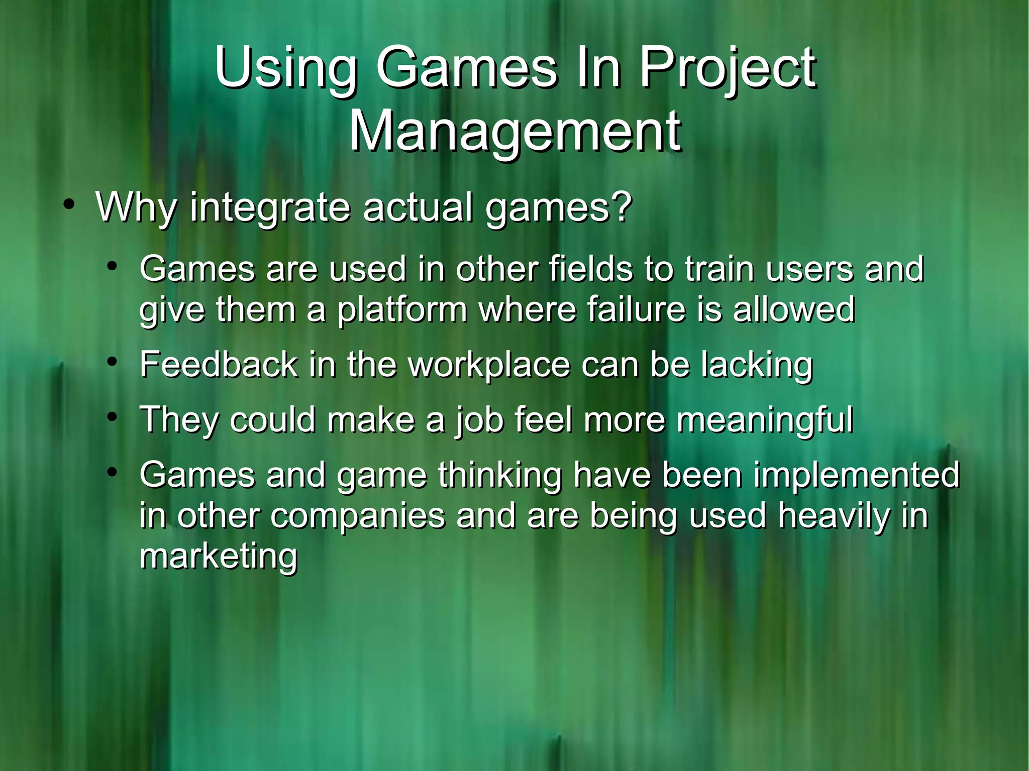 Using Games In Project
                 Management

    Why integrate actual games?
    
        Games are used in other fields to train users and
        give them a platform where failure is allowed
    
        Feedback in the workplace can be lacking
    
        They could make a job feel more meaningful
    
        Games and game thinking have been implemented
        in other companies and are being used heavily in
        marketing
 