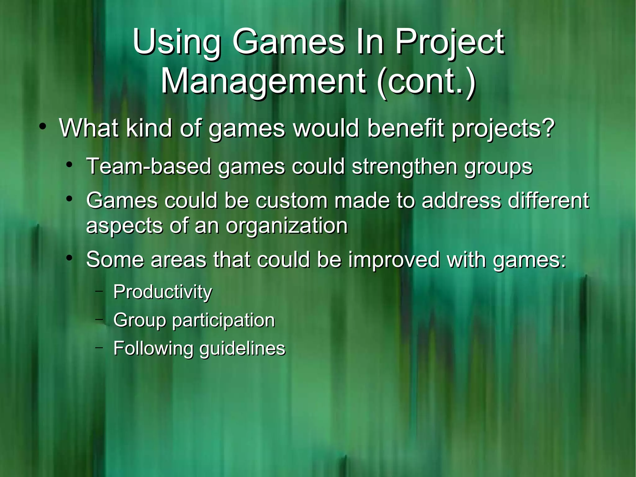 Using Games In Project
               Management (cont.)

    What kind of games would benefit projects?
    
        Team-based games could strengthen groups
    
        Games could be custom made to address different
        aspects of an organization
    
        Some areas that could be improved with games:
        −   Productivity
        −   Group participation
        −   Following guidelines
 