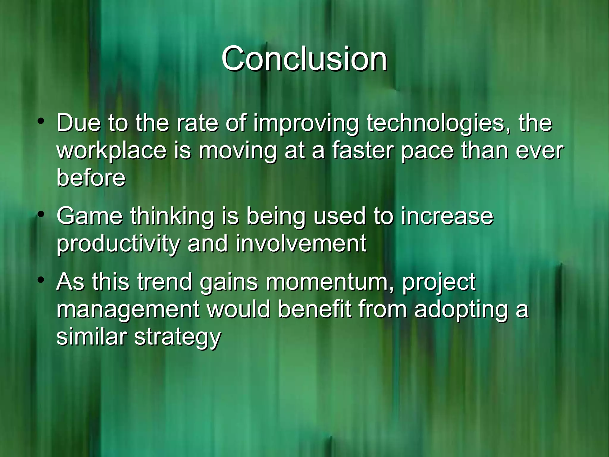 Conclusion

    Due to the rate of improving technologies, the
    workplace is moving at a faster pace than ever
    before

    Game thinking is being used to increase
    productivity and involvement

    As this trend gains momentum, project
    management would benefit from adopting a
    similar strategy
 