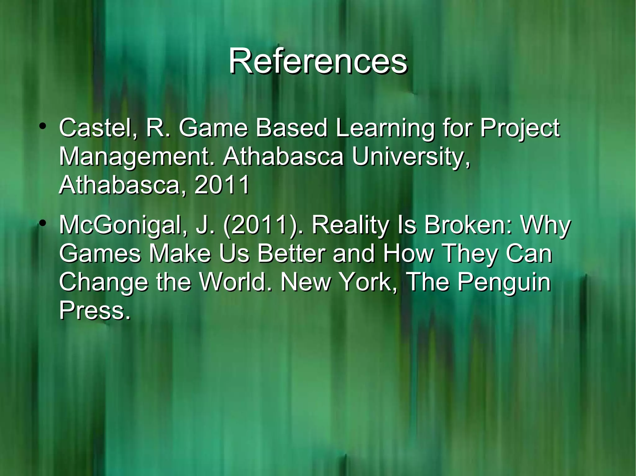 References

    Castel, R. Game Based Learning for Project
    Management. Athabasca University,
    Athabasca, 2011

    McGonigal, J. (2011). Reality Is Broken: Why
    Games Make Us Better and How They Can
    Change the World. New York, The Penguin
    Press.
 