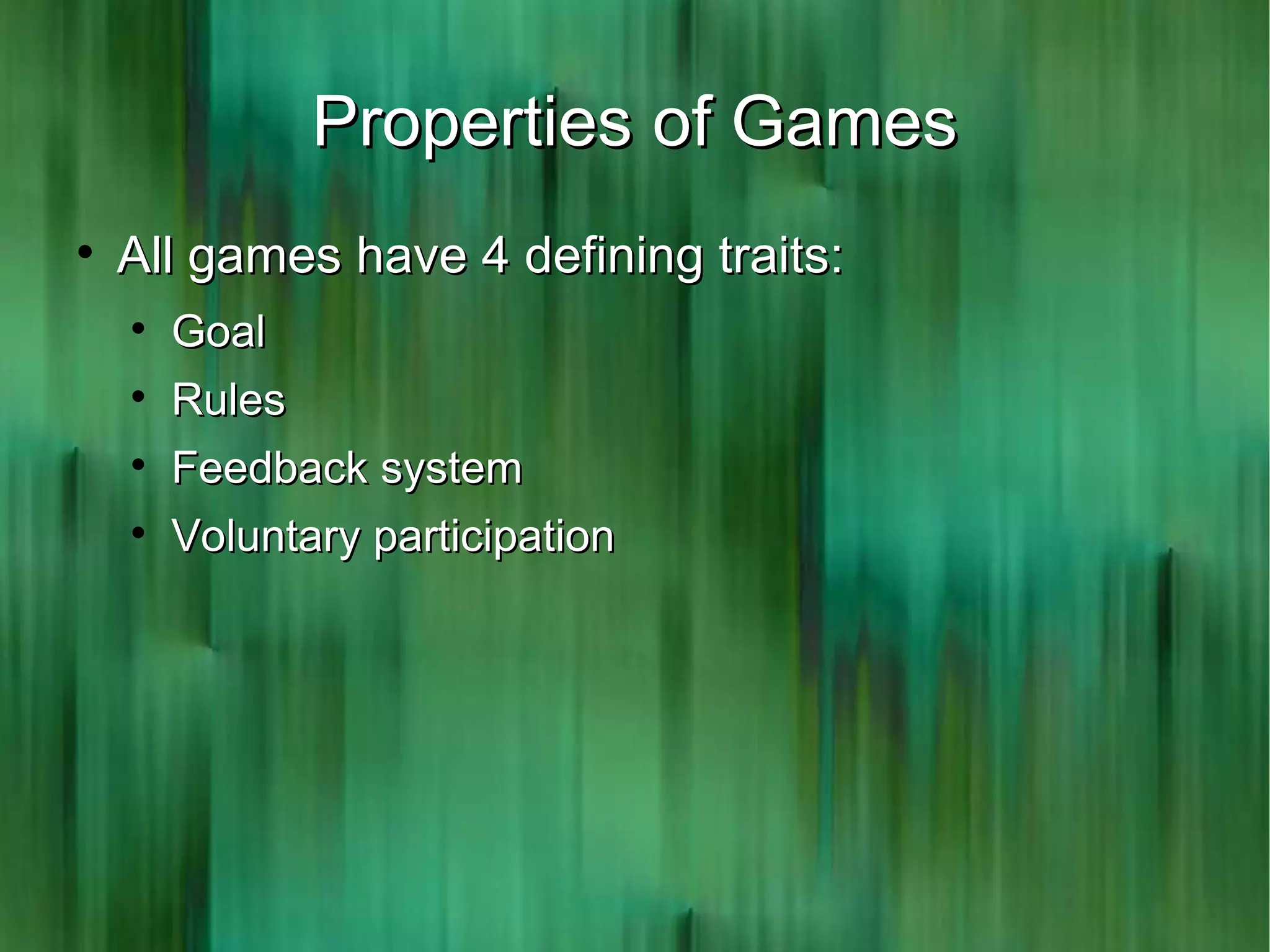 Properties of Games

    All games have 4 defining traits:
    
        Goal
    
        Rules
    
        Feedback system
    
        Voluntary participation
 