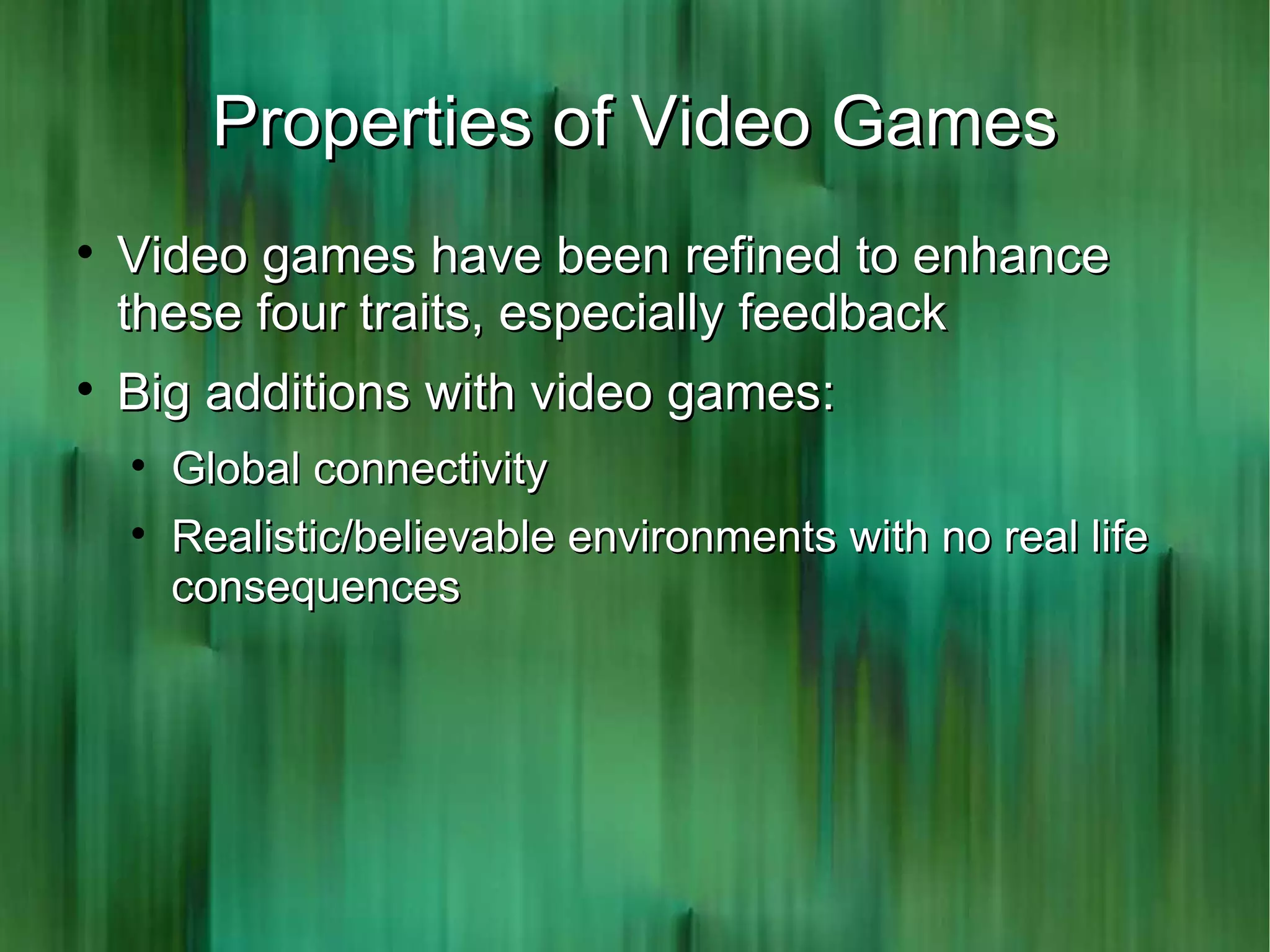 Properties of Video Games

    Video games have been refined to enhance
    these four traits, especially feedback

    Big additions with video games:
    
        Global connectivity
    
        Realistic/believable environments with no real life
        consequences
 