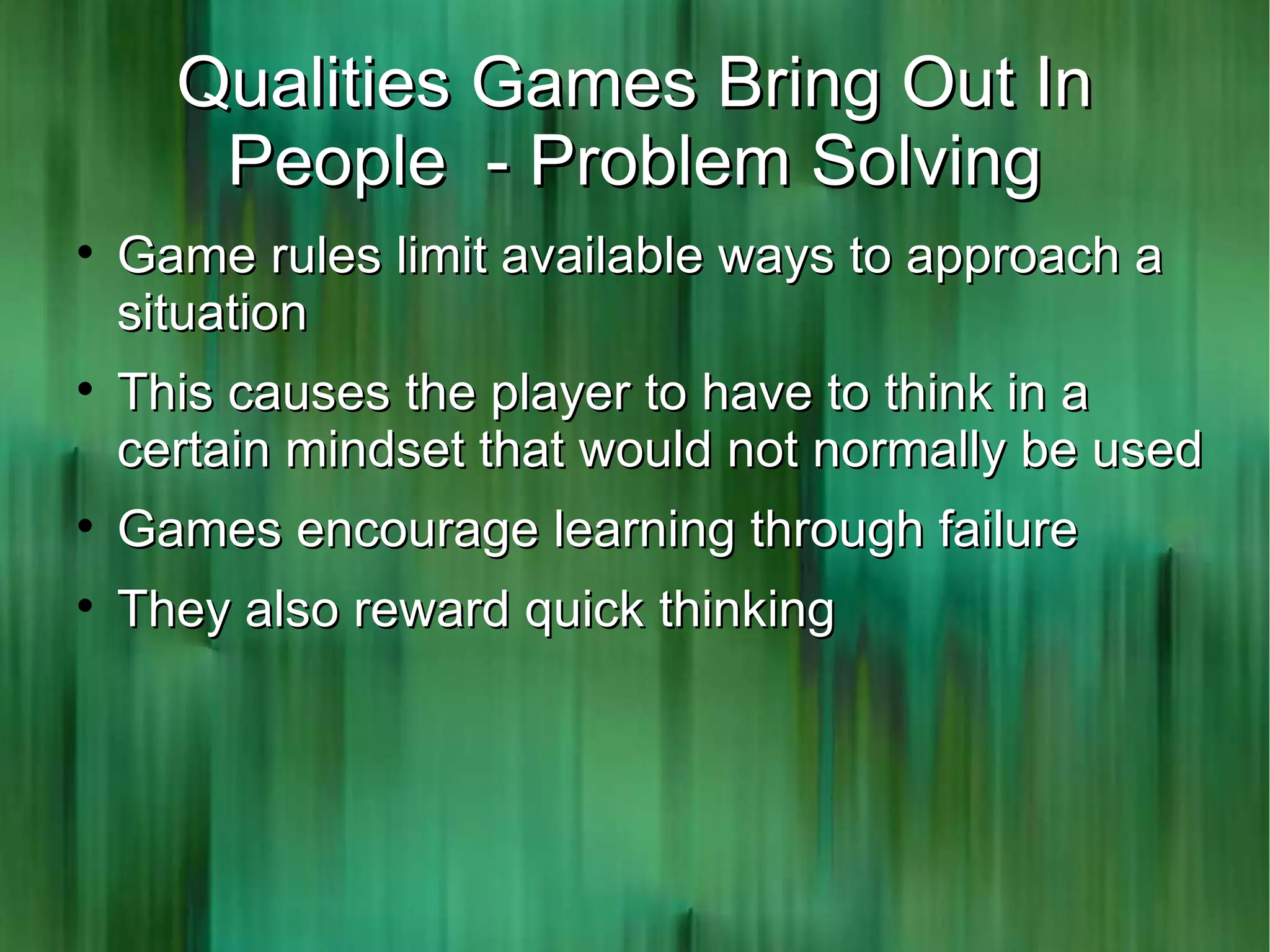 Qualities Games Bring Out In
       People - Problem Solving

    Game rules limit available ways to approach a
    situation

    This causes the player to have to think in a
    certain mindset that would not normally be used

    Games encourage learning through failure

    They also reward quick thinking
 