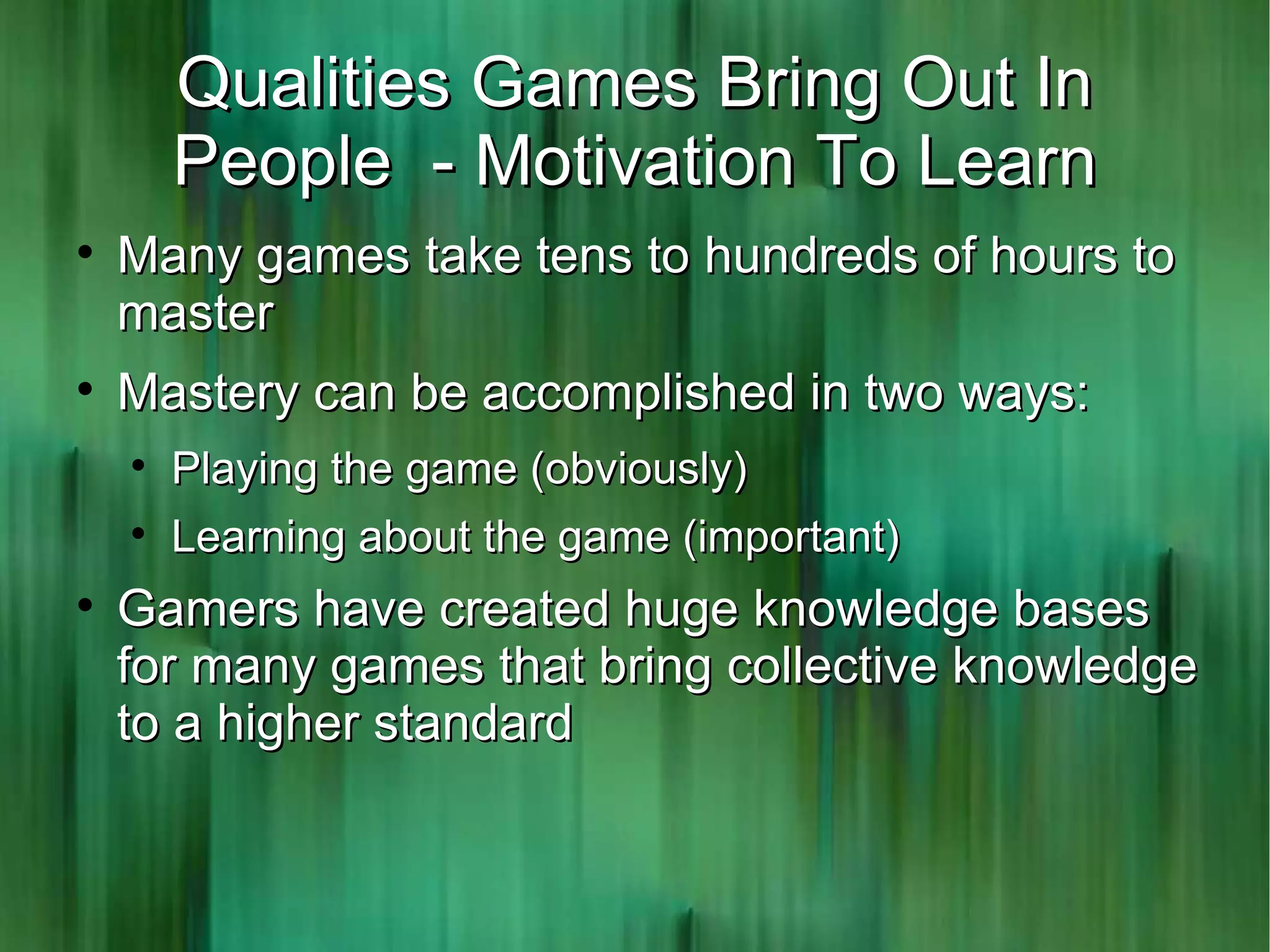 Qualities Games Bring Out In
        People - Motivation To Learn

    Many games take tens to hundreds of hours to
    master

    Mastery can be accomplished in two ways:
    
        Playing the game (obviously)
    
        Learning about the game (important)

    Gamers have created huge knowledge bases
    for many games that bring collective knowledge
    to a higher standard
 