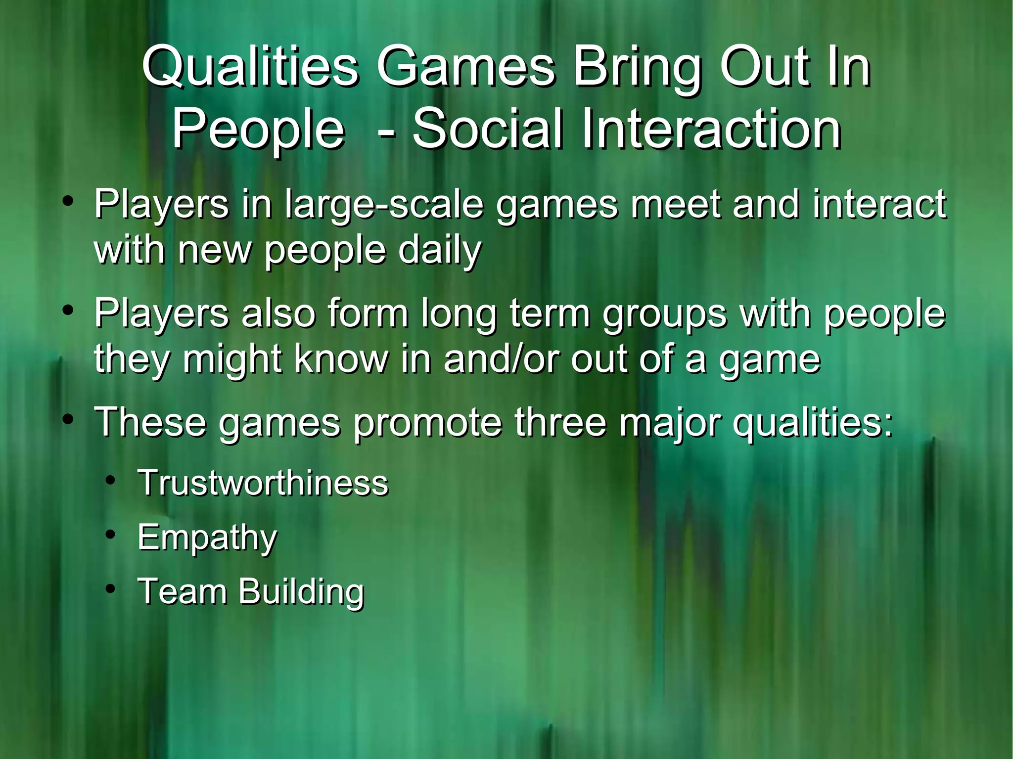 Qualities Games Bring Out In
         People - Social Interaction

    Players in large-scale games meet and interact
    with new people daily

    Players also form long term groups with people
    they might know in and/or out of a game

    These games promote three major qualities:
    
        Trustworthiness
    
        Empathy
    
        Team Building
 