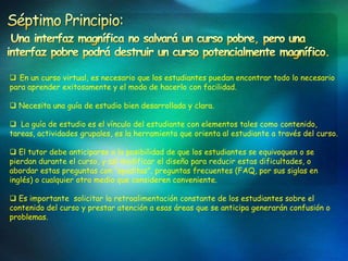  En un curso virtual, es necesario que los estudiantes puedan encontrar todo lo necesario
para aprender exitosamente y el modo de hacerlo con facilidad.

 Necesita una guía de estudio bien desarrollada y clara.

 La guía de estudio es el vínculo del estudiante con elementos tales como contenido,
tareas, actividades grupales, es la herramienta que orienta al estudiante a través del curso.

 El tutor debe anticiparse a la posibilidad de que los estudiantes se equivoquen o se
pierdan durante el curso, y así modificar el diseño para reducir estas dificultades, o
abordar estas preguntas con “ayuditas”, preguntas frecuentes (FAQ, por sus siglas en
inglés) o cualquier otro medio que consideren conveniente.

 Es importante solicitar la retroalimentación constante de los estudiantes sobre el
contenido del curso y prestar atención a esas áreas que se anticipa generarán confusión o
problemas.
 