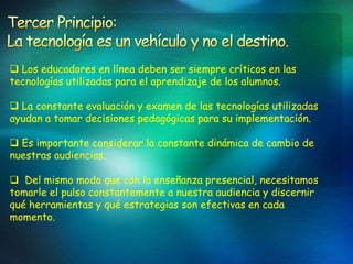  Los educadores en línea deben ser siempre críticos en las
tecnologías utilizadas para el aprendizaje de los alumnos.

 La constante evaluación y examen de las tecnologías utilizadas
ayudan a tomar decisiones pedagógicas para su implementación.

 Es importante considerar la constante dinámica de cambio de
nuestras audiencias.

 Del mismo modo que con la enseñanza presencial, necesitamos
tomarle el pulso constantemente a nuestra audiencia y discernir
qué herramientas y qué estrategias son efectivas en cada
momento.
 