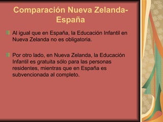 Comparación Nueva Zelanda-
         España
Al igual que en España, la Educación Infantil en
Nueva Zelanda no es obligatoria.

Por otro lado, en Nueva Zelanda, la Educación
Infantil es gratuita sólo para las personas
residentes, mientras que en España es
subvencionada al completo.
 