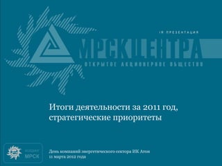 Итоги 2010 года
Итоги деятельности за 2011 год,
стратегические приоритеты


День компаний энергетического сектора ИК Атон
11 марта 2012 года
 