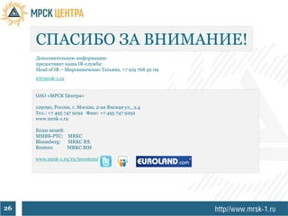 СПАСИБО ЗА ВНИМАНИЕ!
     Дополнительную информацию
     предоставит наша IR-служба:
     Head of IR – Мирошниченко Татьяна, +7 919 768 92 09
     ir@mrsk-1.ru


     ОАО «МРСК Центра»

     129090, Россия, г. Москва, 2-ая Ямская ул., д.4
     Тел.: +7 495 747 9292 Факс: +7 495 747 9292
     www.mrsk-1.ru

     Коды акций:
     ММВБ-РТС: MRKC
     Bloomberg:  MRKC RX
     Reuters:    MRKC.MM

     www.mrsk-1.ru/ru/investors/




26
 