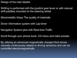 Design of the rotor blades

Shifting is performed with the joystick gear lever or with manual
shift paddles mounted on the steering wheel

Micrometallic Inlays The quality of materials

Driver information system with Lap-timer

Navigation System plus with Real-time Traffic

Scroll through your phone book, CD menu and radio presets

By utilizing an advanced magnetically charged fluid whose
viscosity continuously adapts to driving dynamics and can be
controlled electromagnetically
 