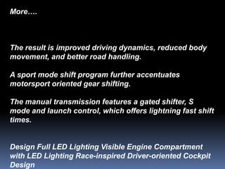 More….



The result is improved driving dynamics, reduced body
movement, and better road handling.

A sport mode shift program further accentuates
motorsport oriented gear shifting.

The manual transmission features a gated shifter, S
mode and launch control, which offers lightning fast shift
times.


Design Full LED Lighting Visible Engine Compartment
with LED Lighting Race-inspired Driver-oriented Cockpit
Design
 