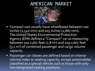 AMERICAN MARKET



 Compact cars usually have wheelbases between 100
  inches (2,540 mm) and 105 inches (2,667 mm).
  The United States Environmental Protection
  Agency (EPA) defines a "Compact" car as measuring
  between 100 cubic feet (2.8 m3) and 109 cubic feet
  (3.1 m3) of combined passenger and cargo volume
  capacity.
 Passenger car classes are defined based on interior
  volume index or seating capacity, except automobiles
  classified as a special vehicle such as those with only
  two designated seating positions.
 