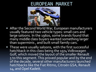 EUROPEAN MARKET



 After the Second World War, European manufacturers
  usually featured two vehicle types: small cars and
  large saloons. In the 1960s, some brands found that
  many middle class buyers wanted something larger
  than superminis , and built small family cars.
 These were usually saloons, with the first successful
  hatchback in this class being the 1974 Volkswagen
  Golf, which moved the layout of the smaller Renault
  5 to this segment. This proved popular and by the end
  of the decade, several other manufacturers launched
  hatchbacks like the Fiat Ritmo, Citroën GSA, Renault
  14, and Opel Kadett.
 