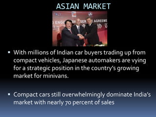ASIAN MARKET




 With millions of Indian car buyers trading up from
  compact vehicles, Japanese automakers are vying
  for a strategic position in the country’s growing
  market for minivans.

 Compact cars still overwhelmingly dominate India’s
  market with nearly 70 percent of sales
 