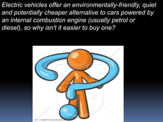 Electric vehicles offer an environmentally-friendly, quiet
and potentially cheaper alternative to cars powered by
an internal combustion engine (usually petrol or
diesel), so why isn't it easier to buy one?
 