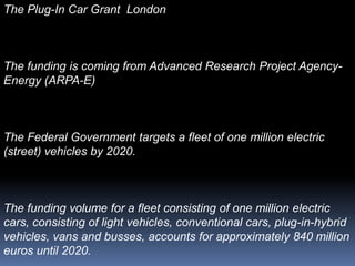 The Plug-In Car Grant London



The funding is coming from Advanced Research Project Agency-
Energy (ARPA-E)



The Federal Government targets a fleet of one million electric
(street) vehicles by 2020.



The funding volume for a fleet consisting of one million electric
cars, consisting of light vehicles, conventional cars, plug-in-hybrid
vehicles, vans and busses, accounts for approximately 840 million
euros until 2020.
 