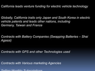 California leads venture funding for electric vehicle technology


Globally, California trails only Japan and South Korea in electric
vehicle patents and leads other nations, including
Germany, Taiwan and France


Contracts with Battery Companies (Swapping Batteries – Shai
Agassi)


Contracts with GPS and other Technologies used


Contracts with Various marketing Agencies
 