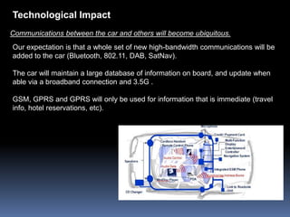 Technological Impact
Communications between the car and others will become ubiquitous.
Our expectation is that a whole set of new high-bandwidth communications will be
added to the car (Bluetooth, 802.11, DAB, SatNav).

The car will maintain a large database of information on board, and update when
able via a broadband connection and 3.5G .

GSM, GPRS and GPRS will only be used for information that is immediate (travel
info, hotel reservations, etc).
 