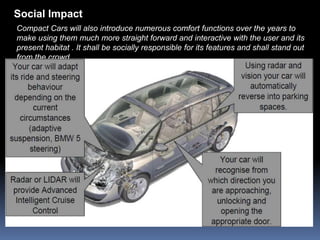 Social Impact
Compact Cars will also introduce numerous comfort functions over the years to
make using them much more straight forward and interactive with the user and its
present habitat . It shall be socially responsible for its features and shall stand out
from the crowd .
 