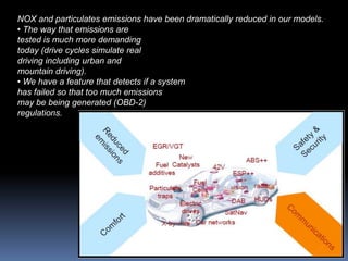 NOX and particulates emissions have been dramatically reduced in our models.
• The way that emissions are
tested is much more demanding
today (drive cycles simulate real
driving including urban and
mountain driving).
• We have a feature that detects if a system
has failed so that too much emissions
may be being generated (OBD-2)
regulations.
 