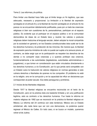 Tema 2. Las reformas y la política.

Para limitar una libertad hace falta que el límite tenga un fin legítimo, que sea
adecuado, necesario y proporcional. La limitación a la libertad de expresión
(protegida en el artículo 6) y a la libertad de reunión (protegida en el artículo 9) me
parece no se encuentran debidamente justificadas, pues por un lado las creencias
religiosas si bien son cuestiones de fe, personalísimas, participan en el espacio
público. Es evidente que al participar en el espacio público o en la comunidad
democrática de ideas de un Estado laico y neutral, los valores o posturas
religiosas deben traducirse al lenguaje secular, deben adoptar la moral compartida
por la sociedad en general y en los Estados constitucionales ésta suele ser la de
los derechos humanos y la protección de las minorías. De manera que, la libertad
de expresión para los ministros de culto no puede ser sujeta a la censura previa, al
contrario, se debe exigir que en la participación se respeten los derechos de los
demás a no compartir esas creencias y a quienes profesan esa creencia,
fundamentalmente a las autoridades (legisladores, autoridades administrativas o
juzgadores), a que tomen en consideración que están vinculados directamente a
los derechos humanos y a la Constitución, por lo que jamás será compatible con
un Estado Laico la traducción de valores religiosos en normas generales si esto
vulnera derechos o libertades de quienes no los comparten. El problema no está
en la religión, sino en la corrupción y en la capacidad de influir en decisiones que
corresponden al poder secular. Eso debe perseguirse y prohibirse.

2.1 Inicios de las libertades religiosas.

Desde 1917 la libertad religiosa se encuentra reconocida en el texto de la
Constitución, pero en la práctica ésta era bastante limitada y sin una justificación
legítima, esto es contrario a los derechos humanos. Fue hasta la reforma en
materia religiosa de 1992 que se reconoció en la práctica la libertad religiosa en
México. La reforma del 24 continúa con esta tendencia. México era un Estado
anticlerical, ello nada tiene que ver con una democracia, no podemos querer
regresar al México de Calles. En todo caso, si se busca un modelo, queremos
volver al de Juárez.
 