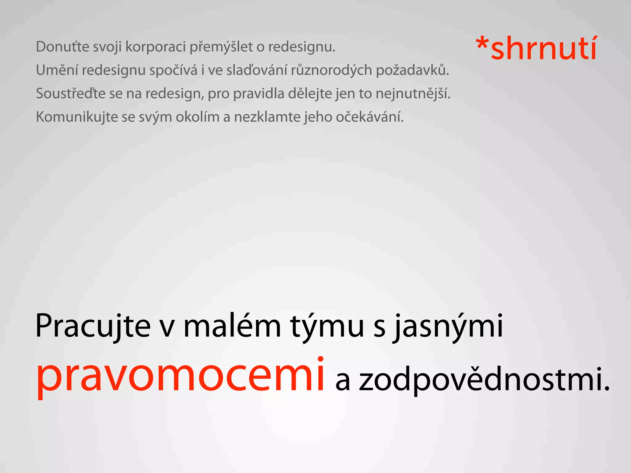 Donuťte svoji korporaci přemýšlet o redesignu.
Umění redesignu spočívá i ve slaďování různorodých požadavků.
                                                                      *shrnutí
Soustřeďte se na redesign, pro pravidla dělejte jen to nejnutnější.
Komunikujte se svým okolím a nezklamte jeho očekávání.




Pracujte v malém týmu s jasnými
pravomocemi a zodpovědnostmi.
 