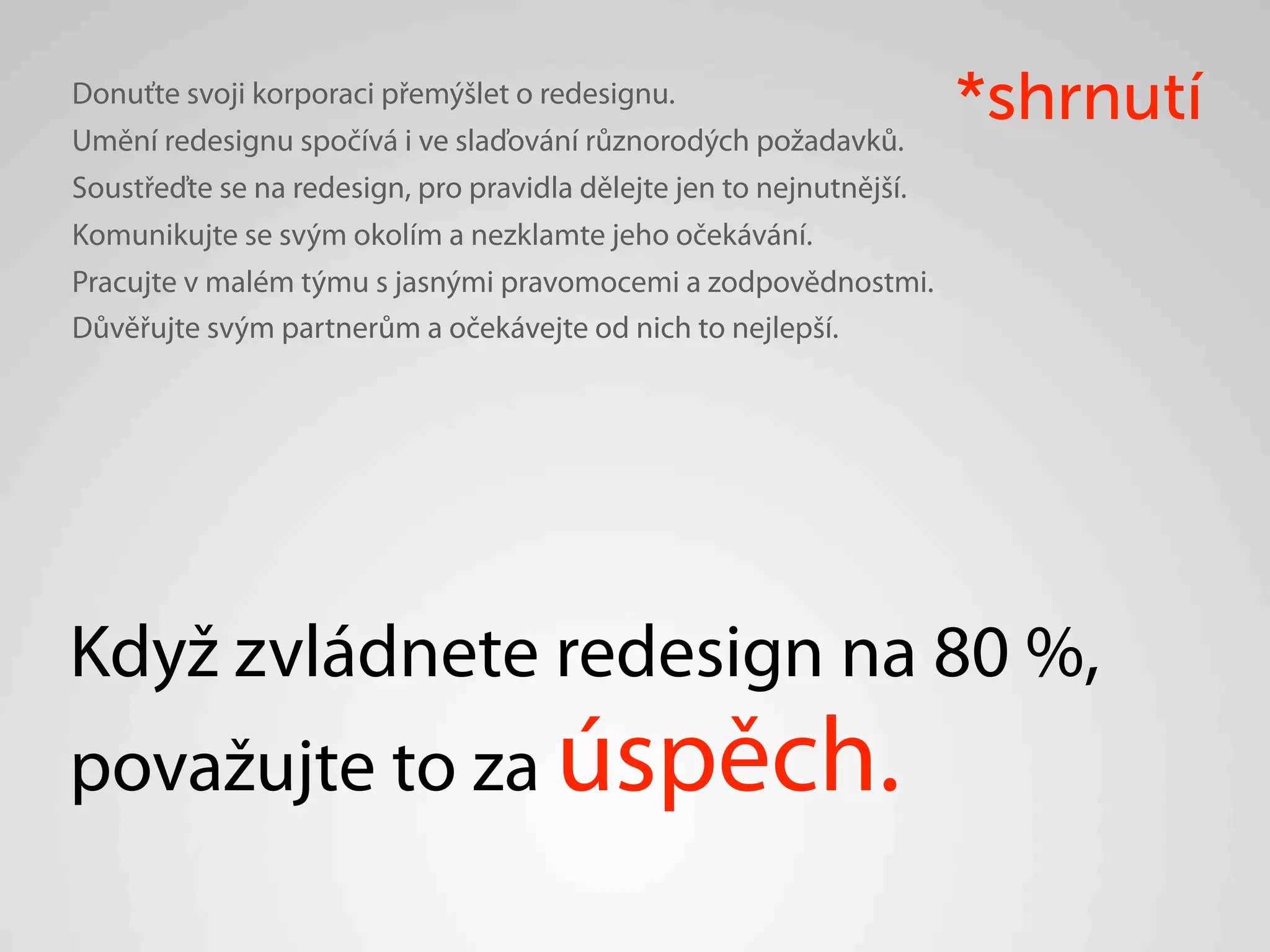 Donuťte svoji korporaci přemýšlet o redesignu.
Umění redesignu spočívá i ve slaďování různorodých požadavků.
                                                                      *shrnutí
Soustřeďte se na redesign, pro pravidla dělejte jen to nejnutnější.
Komunikujte se svým okolím a nezklamte jeho očekávání.
Pracujte v malém týmu s jasnými pravomocemi a zodpovědnostmi.
Důvěřujte svým partnerům a očekávejte od nich to nejlepší.




Když zvládnete redesign na 80 %,
považujte to za úspěch.
 