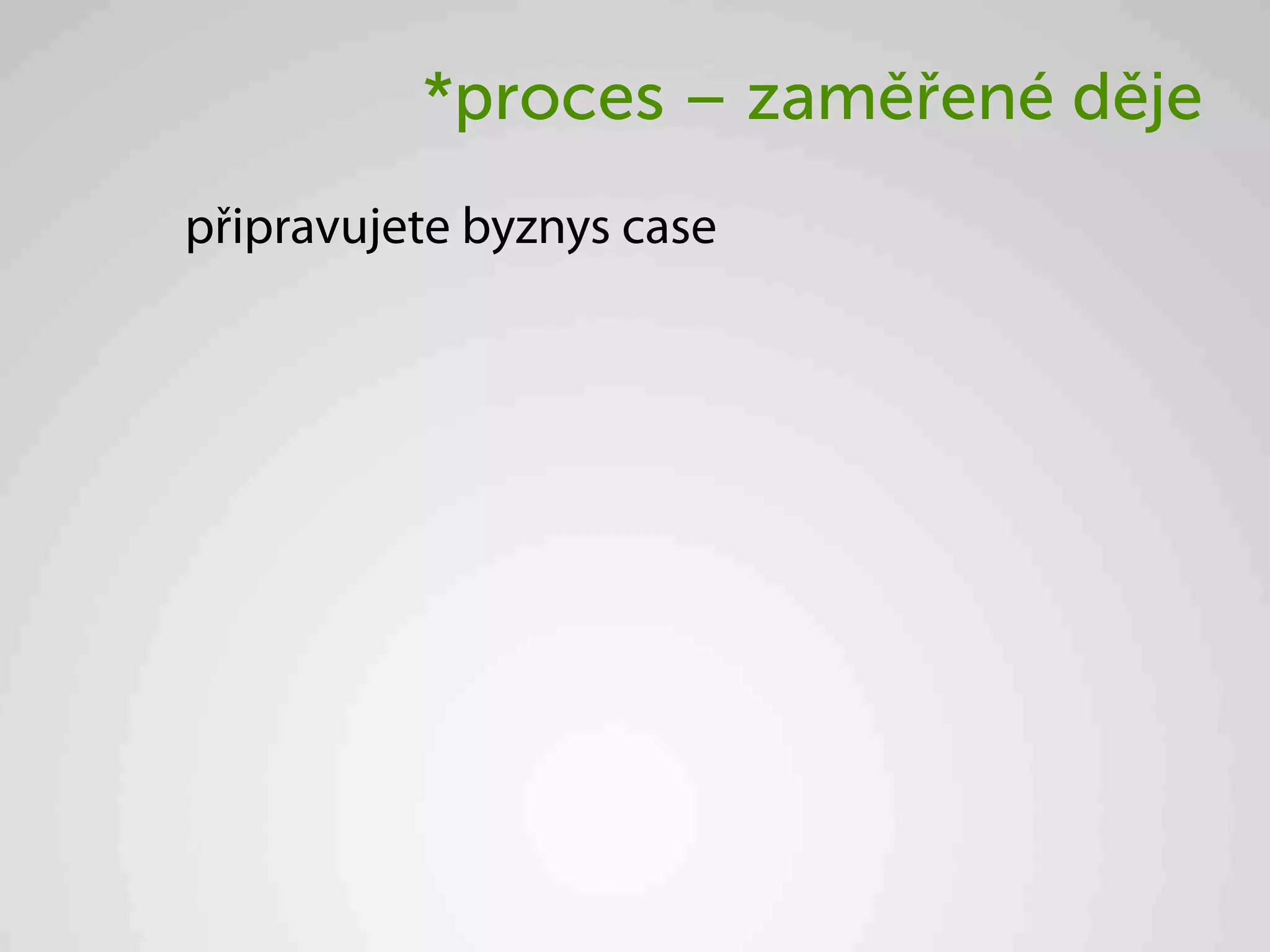 *proces – zaměřené děje
připravujete byznys case
 