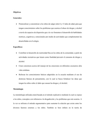 Objetivos


Generales:


       Potencializar y concientizar a los niños de salgar entre 6 y 13 años de edad, para que

       tengan conocimientos sobre los problemas que acarrea el abuso de drogas y alcohol

       a través de espacios de dispersión que a la vez fomenten el desarrollo de habilidades

       motrices, cognitivas y emocionales por medio de actividades que complementen las

       desarrolladas en el colegio.


Específicos:


       Contribuir al desarrollo de motricidad fina en los niños de la comunidad, a partir de

       actividades recreativas que tienen como finalidad prevenir el consumo de drogas y

       alcohol.

       Crear conciencia acerca del manejo de las emociones en diferentes escenarios dela

       vida cotidiana.

       Reforzar los conocimientos básicos adquiridos en la escuela mediante el uso de

       destrezas básicas de pensamiento, con lo cual se busca fortalecer las ideas que

       tengan los niños sobre el daño que causan las drogas y el alcohol.


Metodología


La metodología utilizada estará basada en el método explicativo mediante la cual se expuso

a los niños, conceptos con referencia a la drogadicción y los problemas que esto acarrea. A

la vez se utilizara el método argumentativo para sustentar la relación que existe entre los

diversos factores externos y los niños. También se hizo énfasis en la teoría de
 