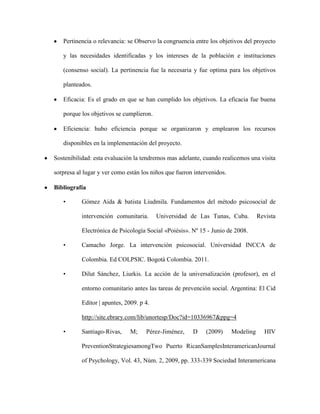Pertinencia o relevancia: se Observo la congruencia entre los objetivos del proyecto

   y las necesidades identificadas y los intereses de la población e instituciones

   (consenso social). La pertinencia fue la necesaria y fue optima para los objetivos

   planteados.

   Eficacia: Es el grado en que se han cumplido los objetivos. La eficacia fue buena

   porque los objetivos se cumplieron.

   Eficiencia: hubo eficiencia porque se organizaron y emplearon los recursos

   disponibles en la implementación del proyecto.

Sostenibilidad: esta evaluación la tendremos mas adelante, cuando realicemos una visita

sorpresa al lugar y ver como están los niños que fueron intervenidos.

Bibliografía

   •       Gómez Aida & batista Liudmila. Fundamentos del método psicosocial de

           intervención comunitaria.      Universidad de Las Tunas, Cuba.          Revista

           Electrónica de Psicología Social «Poiésis». Nº 15 - Junio de 2008.

   •       Camacho Jorge. La intervención psicosocial. Universidad INCCA de

           Colombia. Ed COLPSIC. Bogotá Colombia. 2011.

   •       Dilut Sánchez, Liurkis. La acción de la universalización (profesor), en el

           entorno comunitario antes las tareas de prevención social. Argentina: El Cid

           Editor | apuntes, 2009. p 4.

           http://site.ebrary.com/lib/unortesp/Doc?id=10336967&ppg=4

   •       Santiago-Rivas,     M;    Pérez-Jiménez,    D    (2009)      Modeling     HIV

           PreventionStrategiesamongTwo Puerto RicanSamplesInteramericanJournal

           of Psychology, Vol. 43, Núm. 2, 2009, pp. 333-339 Sociedad Interamericana
 