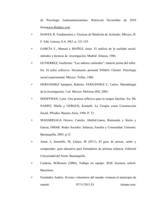 de   Psicología   Latinoamericanistas.   Retrieved   Noviembre     de   2010

    fromwww.Redalyc.com

•   DAWES, R. Fundamentos y Técnicas de Medición de Actitudes. México, D.

    F. Edit. Limusa, S.A. l983. p. 121-125

•   GARCÍA F., Manuel e IBAÑEZ, Jesús. El análisis de la realidad social:

    métodos y técnicas de investigación. Madrid: Alianza, 1986.

•   GUTIERREZ, Guillermo. “Los saberes culturales”: materia prima del taller.

    En: El taller reflexivo. Documento personal INSKO, Chester. Psicología

    social experimental. México: Trillas, 1980.

•   HERNÁNDEZ Sampieri, Roberto. FERNÁNDEZ C, Carlos. Metodología

    de la investigación, 3 ed. México: McGraw-Hill, 2003.

•   HOOFFMAN, Lynn. Una postura reflexiva para la terapia familiar. En: Mc

    NAMEE, Sheila y GERGEN, Kenneth. La Terapia como Construcción

    Social. PPaidós: Buenos Aires, 1996. P. 33.

•   MADARRIAGA Orozco, Camilo; AbelloLLanos, Raimundo y Sierra y

    Garcia, OMAR. Redes Sociales: Infancia, Familia y Comunidad. Uninorte:

    Barranquilla, 2003. p.12

•   Amar, J; Jaramillo, M, Llanos, M (2011). El goce de pensar, sentir y

    comprender: guía educativa para formadores de primera infancia. Editorial

    Universidad del Norte. Barranquilla.

•   Cardona. Wilkinson (2006), Trabajo en equipo. IESE business school.

    Barcelona.

•   Fernández Andrés. Jóvenes voluntarios del mundo visitaron el municipio de

    manati.                     07/11/2011.El                        tiempo.com.
 